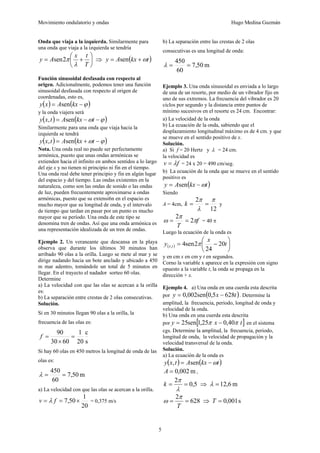Movimiento ondulatorio y ondas Hugo Medina Guzmán
5
Onda que viaja a la izquierda. Similarmente para
una onda que viaja a la izquierda se tendría
⎟
⎠
⎞
⎜
⎝
⎛
+
=
T
t
x
A
y
λ
π
2
sen ⇒ ( )
t
kx
A
y ω
+
= sen
Función sinusoidal desfasada con respecto al
origen. Adicionalmente, podemos tener una función
sinusoidal desfasada con respecto al origen de
coordenadas, esto es,
( ) ( )
ϕ
−
= kx
A
x
y sen
y la onda viajera será
( ) ( )
ϕ
ω −
−
= t
kx
A
t
x
y sen
,
Similarmente para una onda que viaja hacia la
izquierda se tendrá
( ) ( )
ϕ
ω −
+
= t
kx
A
t
x
y sen
,
Nota. Una onda real no puede ser perfectamente
armónica, puesto que unas ondas armónicas se
extienden hacia el infinito en ambos sentidos a lo largo
del eje x y no tienen ni principio ni fin en el tiempo.
Una onda real debe tener principio y fin en algún lugar
del espacio y del tiempo. Las ondas existentes en la
naturaleza, como son las ondas de sonido o las ondas
de luz, pueden frecuentemente aproximarse a ondas
armónicas, puesto que su extensi6n en el espacio es
mucho mayor que su longitud de onda, y el intervalo
de tiempo que tardan en pasar por un punto es mucho
mayor que su período. Una onda de este tipo se
denomina tren de ondas. Así que una onda armónica es
una representación idealizada de un tren de ondas.
Ejemplo 2. Un veraneante que descansa en la playa
observa que durante los últimos 30 minutos han
arribado 90 olas a la orilla. Luego se mete al mar y se
dirige nadando hacia un bote anclado y ubicado a 450
m mar adentro, tomándole un total de 5 minutos en
llegar. En el trayecto el nadador sorteo 60 olas.
Determine
a) La velocidad con que las olas se acercan a la orilla
es:
b) La separación entre crestas de 2 olas consecutivas.
Solución.
Si en 30 minutos llegan 90 olas a la orilla, la
frecuencia de las olas es:
s
c
20
1
60
30
90
=
×
=
f
Si hay 60 olas en 450 metros la longitud de onda de las
olas es:
m
50
,
7
60
450
=
=
λ
a) La velocidad con que las olas se acercan a la orilla.
20
1
50
,
7 ×
=
= f
v λ = 0,375 m/s
b) La separación entre las crestas de 2 olas
consecutivas es una longitud de onda:
m
50
,
7
60
450
=
=
λ
Ejemplo 3. Una onda sinusoidal es enviada a lo largo
de una de un resorte, por medio de un vibrador fijo en
uno de sus extremos. La frecuencia del vibrador es 20
ciclos por segundo y la distancia entre puntos de
mínimo sucesivos en el resorte es 24 cm. Encontrar:
a) La velocidad de la onda
b) La ecuación de la onda, sabiendo que el
desplazamiento longitudinal máximo es de 4 cm. y que
se mueve en el sentido positivo de x.
Solución.
a) Si f = 20 Hertz y λ = 24 cm.
la velocidad es
f
v λ
= = 24 x 20 = 490 cm/seg.
b) La ecuación de la onda que se mueve en el sentido
positivo es
( )
t
kx
A
y ω
−
= sen
Siendo
A = 4cm,
12
2 π
λ
π
=
=
k y
f
T
π
π
ω 2
2
=
= = 40 π
Luego la ecuación de la onda es
( ) ⎟
⎠
⎞
⎜
⎝
⎛
−
= t
x
y t
x 20
24
2
sen
4
, π
y en cm x en cm y t en segundos.
Corno la variable x aparece en la expresión con signo
opuesto a la variable t, la onda se propaga en la
dirección + x.
Ejemplo 4. a) Una onda en una cuerda esta descrita
por ( )
t
x
y 628
5
,
0
sen
002
,
0 −
= . Determine la
amplitud, la frecuencia, periodo, longitud de onda y
velocidad de la onda.
b) Una onda en una cuerda esta descrita
por [ ]
t
x
y π
π 40
,
0
25
,
1
sen
25 −
= en el sistema
cgs. Determine la amplitud, la frecuencia, periodo,
longitud de onda, la velocidad de propagación y la
velocidad transversal de la onda.
Solución.
a) La ecuación de la onda es
( ) ( )
t
kx
A
t
x
y ω
−
= sen
,
m
002
,
0
=
A ,
5
,
0
2
=
=
λ
π
k ⇒ m
6
,
12
=
λ
628
2
=
=
T
π
ω ⇒ s
001
,
0
=
T
 