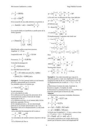 Movimiento ondulatorio y ondas Hugo Medina Guzmán
6
Hz
100
1
=
=
T
f
s
m
1260
=
= f
v λ
b) La ecuación de una onda armónica, en general, es
)
(
2
sen
)
(
sen
T
t
x
A
t
kx
A
y +
=
−
=
λ
π
ω
La ecuación dada en el problema se puede poner de la
forma siguiente
⎥
⎥
⎥
⎥
⎦
⎤
⎢
⎢
⎢
⎢
⎣
⎡
−
=
40
,
0
1
25
,
1
2
2
sen
25
t
x
y π
Identificando ambas ecuaciones tenemos:
Amplitud A = 25 cm
Longitud de onda cm
6
,
1
25
,
1
2
=
=
λ
Frecuencia Hz
40
,
0
1
=
=
T
f
Velocidad de propagación
cm/s
64
,
0
=
=
T
v
λ
La velocidad transversal será
)
80
,
0
25
,
1
(
cos
8
,
0
25 t
x
dt
dy
vt −
×
=
= π
π
cm/s
)
80
,
0
25
,
1
(
20 t
x −
= π
Ejemplo 5. Un foco puntual realiza un movimiento
periódico representado por la ecuación.
Las unidades están en el sistema cgs.
⎟
⎠
⎞
⎜
⎝
⎛
+
=
240
6
2
cos
4
x
t
y π
Se pide determinar:
a) La velocidad de la onda.
b) La diferencia de fase para dos posiciones de la
misma partícula cuando el intervalo de tiempo
transcurrido es de 1 s
c) La diferencia de fase, en un instante dado, de dos
partículas separadas 210 cm.
d) Si el desplazamiento, y, de una determinada
partícula en un instante determinado es de 3 cm,
determinar cuál será su desplazamiento 2 s más tarde
Solución.
a) La velocidad de propagación de la onda es:
s
cm
40
6
240
=
=
=
T
v
λ
La velocidad es de sentido contrario al positivo del eje
x.
b) La diferencia de fase es
°
=
=
=
⎟
⎠
⎞
⎜
⎝
⎛
−
+
= 30
3
6
2
6
6
1
2
π
π
π
ϕ
t
t
c) En este caso, la diferencia de fase viene dada por
°
=
=
=
=
−
= 31
4
7
8
7
2
240
210
2
2 1
2 π
π
π
λ
π
ϕ
x
x
d) Sabemos que
⎟
⎠
⎞
⎜
⎝
⎛
+
=
240
6
2
cos
4
3
x
t
π
⇒
4
3
240
6
2
cos =
⎟
⎠
⎞
⎜
⎝
⎛
+
x
t
π
El desplazamiento 2 segundos más tarde será
⎟
⎠
⎞
⎜
⎝
⎛
+
+
=
240
6
2
2
cos
4
x
t
y π
= ⎟
⎠
⎞
⎜
⎝
⎛
+
+
3
1
240
6
2
cos
4
x
t
π
=
⎥
⎦
⎤
⎢
⎣
⎡
+
⎟
⎠
⎞
⎜
⎝
⎛
+
3
2
240
6
2
cos
4
π
π
x
t
=
⎥
⎦
⎤
⎢
⎣
⎡
⎟
⎠
⎞
⎜
⎝
⎛
+
−
⎟
⎠
⎞
⎜
⎝
⎛
+
3
2
sen
240
6
2
sen
3
2
cos
240
6
2
cos
4
π
π
π
π
x
t
x
t
Pero
4
3
240
6
2
cos =
⎟
⎠
⎞
⎜
⎝
⎛
+
x
t
π y
4
7
16
9
1
240
6
2
sen =
−
=
⎟
⎠
⎞
⎜
⎝
⎛
+
x
t
π
Sustituyendo valores
⎥
⎦
⎤
⎢
⎣
⎡
−
⎟
⎠
⎞
⎜
⎝
⎛
−
=
2
3
4
7
2
1
4
3
4
y = -3,79 cm
Ejemplo 6. Una onda sinusoidal que viaja en la
dirección positiva x tiene una amplitud de 15 cm, una
longitud de onda de 40 cm y una frecuencia de 8 Hz.
El desplazamiento de la onda en t = 0 y x = 0 es 15
cm
a) Determinar el número de onda, el período, la
frecuencia angular y la rapidez de onda.
b) Determinar la constante de fase ϕ, y se escribirá una
expresión general para la función de onda.
Solución.
a) Utilizando las ecuaciones estudiadas obtenemos:
cm
/
157
,
0
40
2
2
=
=
=
π
λ
π
k
s
125
,
0
8
1
1
=
=
=
f
T
( ) rad/s
3
,
50
8
2
2 =
=
= π
π
ω f
( )( ) cm/s
320
8
40 =
=
= f
v λ
b) Puesto que la amplitud A = 15 cm, y como se tiene
y = 15 cm en x = 0 y t = 0, obtenemos
( )
ϕ
−
= sen
15
15 ⇒ ( ) 1
sen =
−ϕ
Esto puede comprobarse por simple observación
puesto que la función coseno está desplazada 90º
 