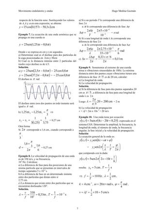 Movimiento ondulatorio y ondas Hugo Medina Guzmán
7
respecto de la función seno. Sustituyendo los valores
de A, k y ω en esta expresión, se obtiene
( )cm
3
,
50
157
,
0
cos
15 x
t
y −
=
Ejemplo 7. La ecuación de una onda armónica que se
propaga en una cuerda es
)
8
,
0
25
,
1
(
sen
25 t
x
y π
π −
=
Donde x se expresa en cm y t en segundos.
a) Determinar cual es el desfase para dos partículas de
la soga posicionadas en 2cm y 30cm
b) Cual es la distancia mínima entre 2 partículas del
medio cuyo desfase es de π/3.
Solución.
a) ( )
t
y π
π 8
,
0
5
,
2
sen
25 −
= = t
π
8
,
0
cos
25
( )
t
y π
π 8
,
0
5
,
37
sen
25 −
= = t
π
8
,
0
cos
25
−
El desfase es π rad
El desfase entre esos dos puntos en todo instante será
igual a π rad.
b)
3
25
,
1
25
,
1 1
2
π
π
π =
− x
x ⇒
( ) 75
,
3
1
25
,
1
3
1
1
2 =
=
− x
x = 0,27 cm
Otra forma
Si π
2 corresponde a 1,6 cm., cuando corresponde a
3
π
:
6
6
,
1
2
3
6
,
1
=
×
=
π
π
d = 0,27 cm
Ejemplo 8. La velocidad de propagación de una onda
es de 330 m/s, y su frecuencia,
103
Hz. Calcúlese:
a) La diferencia de fase para dos posiciones de una
misma partícula que se presentan en intervalos de
tiempo separados 5 x 10-4
s.
b) La diferencia de fase en un determinado instante
entre dos partículas que distan entre sí
2,75 cm.
c) La distancia que existe entre dos partículas que se
encuentran desfasadas 120°.
Solución.
m
33
,
0
10
330
3
=
=
=
f
v
λ , s
10
1 3
−
=
=
f
T
a) Si a un período T le corresponde una diferencia de
fase 2π:
a Δt le corresponde una diferencia de fase Δϕ
3
4
10
10
5
2
2
−
−
×
=
Δ
=
Δ
π
π
ϕ
T
t
= π rad
b) Si a una longitud de onda λ le corresponde una
diferencia de fase 2π:
a Δx le corresponde una diferencia de fase Δϕ
rad
6
10
33
10
75
,
2
2
2
2
2
π
π
λ
π
ϕ =
×
×
=
Δ
=
Δ −
−
x
c) m
11
,
0
2
6
/
33
,
0
2
=
×
=
Δ
=
Δ
π
π
π
ϕ
λ
x
Ejemplo 9. Sometemos al extremo de una cuerda
tensa a vibraciones sinusoidales de 10Hz. La mínima
distancia entre dos puntos cuyas vibraciones tienen una
diferencia de fase 5
/
π es de 20 cm, calcular:
a) La longitud de onda.
b) La velocidad de propagación.
Solución.
a) Si la diferencia de fase para dos puntos separados 20
cm es 5
/
π , a diferencia de fase para una longitud de
onda λ es 2π.
Luego cm
200
20
5
2
=
=
π
π
λ = 2 m
b) La velocidad de propagación
v = λf = 2m x 10s-1
= 20 m/s
Ejemplo 10. Una onda tiene por ecuación:
( ) ( )
25
,
0
20
4
sen
5
, +
−
= t
x
t
x
y π , expresada en el
sistema CGS. Determinar la amplitud, la frecuencia, la
longitud de onda, el número de onda, la frecuencia
angular, la fase inicial y la velocidad de propagación.
Solución
La ecuación general de la onda es:
( ) ( )
ϕ
ω +
−
= t
kx
y
t
x
y osen
,
= ⎟
⎠
⎞
⎜
⎝
⎛
+
−
π
ϕ
λ
π
2
2
sen
T
t
x
yo
que comparada con la dada:
( ) ⎟
⎠
⎞
⎜
⎝
⎛
+
−
=
8
1
10
2
2
sen
5
, t
x
t
x
y π
resulta: cm
5
0 =
y , s
1
f
T =
⇒ Hz
10
1
=
=
T
f , cm
2
1
=
λ ,
1
cm
4 −
=
k , rad/s
20 r
π
ω = , rad
4
π
ϕ = ,
cm/s
5
10
2
1
=
×
=
= f
v λ
 