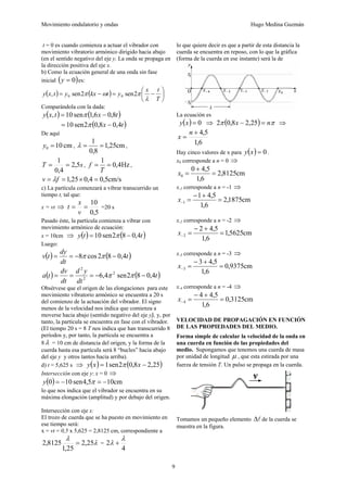 Movimiento ondulatorio y ondas Hugo Medina Guzmán
9
t = 0 es cuando comienza a actuar el vibrador con
movimiento vibratorio armónico dirigido hacia abajo
(en el sentido negativo del eje y. La onda se propaga en
la dirección positiva del eje x.
b) Como la ecuación general de una onda sin fase
inicial ( )
0
=
y es:
( ) ( ) ⎟
⎠
⎞
⎜
⎝
⎛
−
=
−
=
T
t
x
y
t
kx
y
t
x
y
λ
π
ω
π 2
sen
2
sen
, 0
0
Comparándola con la dada:
( ) ( )
t
x
t
x
y 8
,
0
6
,
1
sen
10
, −
= π
( )
t
x 4
,
0
8
,
0
2
sen
10 −
= π
De aquí
cm
10
0 =
y , cm
25
,
1
8
,
0
1
=
=
λ ,
s
T 5
,
2
4
,
0
1
=
= , Hz
4
,
0
1
=
=
T
f ,
cm/s
5
,
0
4
,
0
25
,
1 =
×
=
= f
v λ
c) La partícula comenzará a vibrar transcurrido un
tiempo t, tal que:
x = vt ⇒
5
,
0
10
=
=
v
x
t =20 s
Pasado éste, la partícula comienza a vibrar con
movimiento armónico de ecuación:
x = 10cm ⇒ ( ) ( )
t
t
y 4
,
0
8
2
sen
10 −
= π
Luego:
( ) ( )
t
dt
dy
t
v 4
,
0
8
2
cos
8 −
−
=
= π
π
( ) ( )
t
dt
y
d
dt
dv
t
a 4
,
0
8
2
sen
4
,
6 2
2
2
−
−
=
=
= π
π
Obsérvese que el origen de las elongaciones para este
movimiento vibratorio armónico se encuentra a 20 s
del comienzo de la actuación del vibrador. El signo
menos de la velocidad nos indica que comienza a
moverse hacia abajo (sentido negativo del eje y), y, por
tanto, la partícula se encuentra en fase con el vibrador.
(El tiempo 20 s = 8 T nos indica que han transcurrido 8
períodos y, por tanto, la partícula se encuentra a
8 λ = 10 cm de distancia del origen, y la forma de la
cuerda hasta esa partícula será 8 “bucles” hacia abajo
del eje y y otros tantos hacia arriba).
d) t = 5,625 s ⇒ ( ) ( )
25
,
2
8
,
0
2
sen
1 −
= x
x
y π
Intersección con eje y: x = 0 ⇒
( ) cm
10
5
,
4
sen
10
0 −
=
−
= π
y
lo que nos indica que el vibrador se encuentra en su
máxima elongación (amplitud) y por debajo del origen.
Intersección con eje x:
El trozo de cuerda que se ha puesto en movimiento en
ese tiempo será:
x = vt = 0,5 x 5,625 = 2,8125 cm, correspondiente a
λ
λ
25
,
2
25
,
1
8125
,
2 = =
4
2
λ
λ +
lo que quiere decir es que a partir de esta distancia la
cuerda se encuentra en reposo, con lo que la gráfica
(forma de la cuerda en ese instante) será la de
La ecuación es
( ) 0
=
x
y ⇒ ( ) π
π n
x =
− 25
,
2
8
,
0
2 ⇒
6
,
1
5
,
4
+
=
n
x
Hay cinco valores de x para ( ) 0
=
x
y .
x0 corresponde a n = 0 ⇒
cm
8125
,
2
6
,
1
5
,
4
0
0 =
+
=
x
x-1 corresponde a n = -1 ⇒
cm
1875
,
2
6
,
1
5
,
4
1
1 =
+
−
=
−
x
x-2 corresponde a n = -2 ⇒
cm
5625
,
1
6
,
1
5
,
4
2
2 =
+
−
=
−
x
x-3 corresponde a n = -3 ⇒
cm
9375
,
0
6
,
1
5
,
4
3
3 =
+
−
=
−
x
x-4 corresponde a n = -4 ⇒
cm
3125
,
0
6
,
1
5
,
4
4
4 =
+
−
=
−
x
VELOCIDAD DE PROPAGACIÓN EN FUNCIÓN
DE LAS PROPIEDADES DEL MEDIO.
Forma simple de calcular la velocidad de la onda en
una cuerda en función de las propiedades del
medio. Supongamos que tenemos una cuerda de masa
por unidad de longitud μ , que esta estirada por una
fuerza de tensión T. Un pulso se propaga en la cuerda.
Tomamos un pequeño elemento l
Δ de la cuerda se
muestra en la figura.
 