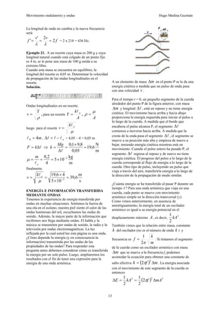 Movimiento ondulatorio y ondas Hugo Medina Guzmán
13
La longitud de onda no cambia y la nueva frecuencia
será:
f
v
v
f 2
2
'
' =
=
=
λ
λ
= 2 x 218 = 436 Hz.
Ejemplo 21. A un resorte cuya masa es 200 g y cuya
longitud natural cuando está colgado de un punto fijo
es 4 m, se le pone una masa de 100 g unida a su
extremo libre.
Cuando esta masa se encuentra en equilibrio, la
longitud del resorte es 4,05 m. Determinar la velocidad
de propagación de las ondas longitudinales en el
resorte.
Solución.
Ondas longitudinales en un resorte.
ρ
Y
v = , para un resorte
A
k
Y o
l
= ,
A
μ
ρ =
luego para el resorte
μ
o
k
v
l
=
m
4
0 =
l , o
l
l
l −
=
Δ = 4,05 – 4 = 0,05 m
l
Δ
= k
F ⇒
m
N
6
,
19
05
,
0
8
,
9
1
,
0
=
×
=
Δ
=
l
Mg
k
m
kg
10
5
4
2
,
0 2
−
×
=
=
=
o
m
l
μ
finalmente
s
m
6
,
39
10
5
4
6
,
19
2
=
×
×
=
= −
μ
o
k
v
l
ENERGÍA E INFORMACIÓN TRANSFERIDA
MEDIANTE ONDAS
Tenemos la experiencia de energía transferida por
ondas en muchas situaciones. Sentimos la fuerza de
una ola en el océano, nuestra piel siente el calor de las
ondas luminosas del sol, escuchamos las ondas de
sonido. Además, la mayor parte de la información que
recibimos nos llega mediante ondas. El habla y la
música se transmiten por ondas de sonido, la radio y la
televisión por ondas electromagnéticas. La luz
reflejada por la cual usted lee esta página es una onda.
¿Cómo depende la energía (y en consecuencia la
información) transmitida por las ondas de las
propiedades de las ondas? Para responder esta
pregunta antes debemos considerar cómo es transferida
la energía por un solo pulso. Luego, ampliaremos los
resultados con el fin de tener una expresión para la
energía de una onda armónica.
A un elemento de masa m
Δ en el punto P se le da una
energía cinética a medida que un pulso de onda pasa
con una velocidad v .
Para el tiempo t = 0, un pequeño segmento de la cuerda
alrededor del punto P de la figura anterior, con masa
m
Δ y longitud l
Δ , está en reposo y no tiene energía
cinética. El movimiento hacia arriba y hacia abajo
proporciona la energía requerida para iniciar el pulso a
lo largo de la cuerda. A medida que el borde que
encabeza el pulso alcanza P, el segmento l
Δ
comienza a moverse hacia arriba. A medida que la
cresta de la onda pasa el segmento l
Δ , el segmento se
mueve a su posición más alta y empieza de nuevo a
bajar, teniendo energía cinética mientras está en
movimiento. Cuando el pulso entero ha pasado P, el
segmento l
Δ regresa al reposo y de nuevo no tiene
energía cinética. El progreso del pulso a lo largo de la
cuerda corresponde al flujo de energía a lo largo de la
cuerda. Otro tipo de pulso, incluyendo un pulso que
viaja a través del aire, transferiría energía a lo largo de
la dirección de la propagación de modo similar.
¿Cuánta energía se ha transferido al pasar P durante un
tiempo t ? Para una onda armónica que viaja en una
cuerda, cada punto se mueve con movimiento
armónico simple en la dirección transversal (y).
Como vimos anteriormente, en ausencia de
amortiguamiento, la energía total de un oscilador
armónico es igual a su energía potencial en el
desplazamiento máximo A , es decir,
2
2
1
kA .
También vimos que la relación entre masa, constante
k del oscilador (no es el número de onda k ) y
frecuencia es
m
k
f
π
2
1
= . Si tratamos el segmento
de la cuerda como un oscilador armónico con masa
m
Δ que se mueve a la frecuencia f, podemos
acomodar la ecuación para obtener una constante de
salto efectiva ( ) m
f
k Δ
=
2
2π . La energía asociada
con el movimiento de este segmento de la cuerda es
entonces
( ) 2
2
2
2
2
1
2
1
mA
f
kA
E Δ
=
=
Δ π
 