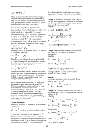 Movimiento ondulatorio y ondas Hugo Medina Guzmán
14
2
2
2
2 A
mf
E Δ
=
Δ π
Ahora tenemos un resultado importante: la energía de
una onda depende del cuadrado de la amplitud de la
onda. Así, una onda con el doble de amplitud de otra
onda equivalente (con la misma frecuencia, el mismo
medio) tendrá energía cuatro veces mayor.
Para encontrar la rapidez del flujo de energía, o
potencia, observamos que m
Δ se puede escribir corno
l
Δ
S
ρ , donde ρ es la densidad, S el área de la
sección transversal y l
Δ la longitud del segmento de
la cuerda. En un tiempo t
Δ , la onda con rapidez v
recorre una longitud t
vΔ
=
Δl , de manera que
podemos sustituir t
Sv
m Δ
=
Δ ρ dentro de la ecuación
para E
Δ . Obtenemos una expresión para la energía
transportada en el tiempo t
Δ .
t
A
vf
S
E Δ
=
Δ 2
2
2
2 ρ
π
La rapidez a la cual se propaga la energía a lo largo de
la cuerda es la potencia P.
2
2
2
2 A
vf
S
t
E
P ρ
π
=
Δ
Δ
=
El parámetro más útil generalmente es la intensidad
I , que se define como la potencia que fluye a través
de un área unidad. Para este caso, la intensidad en
watts por metro cuadrado (W/m2
) es:
2
2
2
2 A
vf
S
P
I ρ
π
=
=
Aunque este resultado lo hemos derivado para el caso
especifico de ondas en una cuerda, dan la dependencia
correcta de la densidad del medio, la velocidad de la
onda, la frecuencia y la amplitud apropiada para
cualquier onda armónica viajera.
El oído humano puede acomodarse a un intervalo de
intensidades sonoras bastante grande, desde 10-12
W/m2
aproximadamente (que normalmente se toma
como umbral de audición), hasta 1 w/m2
aproximadamente que produce sensación dolorosa en
la mayoría de las personas. Debido a este gran
intervalo y a que la sensación fisiológica de fuerza
sonora no varía directamente con la intensidad, se
utiliza una escala logarítmica para describir el nivel de
intensidad de una onda sonora.
Nivel de Intensidad.
El nivel de intensidad, β , se mide en decibelios (dB)
y se define:
0
log
I
I
=
β , donde I es la intensidad del sonido, e
0
I es un nivel de referencia cuyo valor es de 10-12
W/m2
que escogemos como la unidad de audición.
En esta escala, el intervalo de intensidad sonora para el
oído humano es de 0 dB a 120 dB, que corresponden a
intensidades a partir de 10-12
W/m2
hasta cerca de 1
W/m2
. La sensación de sonido más o menos fuerte
depende de la frecuencia además de la intensidad del
mismo.
Ejemplo 22. Una cuerda de densidad lineal 480 g/m
está bajo una tensión de 48 N. Una onda de frecuencia
200 Hz y amplitud 4,0 mm recorre la cuerda. ¿A qué
razón la onda transporta energía?
Solución.
f
π
ω 2
= = ( )
s
rad
400
200
2 π
π =
s
m
10
48
,
0
48
3
=
=
=
m
kg
N
T
v
μ
2
2
2
1
A
v
P μ
μ
=
=( )( )( )( ) ( )2
2
004
,
0
400
10
48
,
0
5
,
0 π = 61 W
Ejemplo 23. La conversación normal se desarrolla a
cerca de 60 dB. ¿A qué nivel de intensidad
corresponde?
Solución.
0
10
log
10
60
I
I
= , ⇒ 6
0
10
=
I
I
⇒ 0
6
10 I
I = = 10-6
W/m2
Ejemplo 24. Una fuente emite el sonido
uniformemente en todas las direcciones en un nivel de
la energía de 60 W. ¿Cuál es la intensidad una
distancia de 4 m de la fuente?
Solución.
La potencia se distribuye sobre la superficie de una
esfera de área
2
4 r
A π
= .
( )2
2
4
4
60
4 r
r
P
I
π
π
=
= = 0,30W/m2
Ejemplo 25. A una distancia de 5 m de una fuente el
nivel de sonido es 90 dB. ¿A qué distancia el nivel ha
bajado a 50 dB?
Solución.
2
1
1
4 r
P
I
π
= y 2
2
2
4 r
P
I
π
= de aquí 2
2
2
1
1
2
r
r
I
I
=
dB
I
I
90
log
10
0
1
10
1 =
=
β , ⇒ 9
0
1
10
=
I
I
Similarmente,
dB
I
I
50
log
10
0
2
10
2 =
=
β , ⇒ 5
0
2
10
=
I
I
Luego 2
2
2
1
4
9
5
1
2
10
10
10
r
r
I
I
=
=
= −
⇒ 1
2
2 10 r
r = = 500 m
 