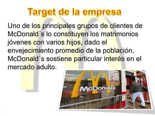 Uno de los principales grupos de clientes de
McDonald´s lo constituyen los matrimonios
jóvenes con varios hijos, dado el
envejecimiento promedio de la población,
McDonald´s sostiene particular interés en el
mercado adulto.
 