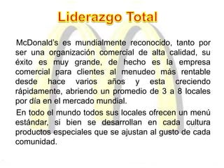McDonald’s es mundialmente reconocido, tanto por
ser una organización comercial de alta calidad, su
éxito es muy grande, de hecho es la empresa
comercial para clientes al menudeo más rentable
desde hace varios años y esta creciendo
rápidamente, abriendo un promedio de 3 a 8 locales
por día en el mercado mundial.
En todo el mundo todos sus locales ofrecen un menú
estándar, si bien se desarrollan en cada cultura
productos especiales que se ajustan al gusto de cada
comunidad.
 