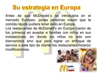 Antes de que McDonald`s se introdujera en el
mercado Europeo, pocas personas creían que la
comida rápida pudiera tener éxito en Europa.
Los restaurantes de McDonald's en Europa fueron de
los primeros en aceptar a familias con niños en sus
instalaciones, en donde los niños no solo son
bienvenidos sino que para lograr un enfoque de
servicio a este tipo de cliente los restaurantes hicieron
modificaciones.
 
