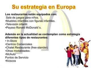 Los restaurantes están equipados con:
Sala de juegos para niños.
•Muebles infantiles con figuras infantiles.
•Televisión infantil.
•Payaso Ronald McDonald`s.
Además en la actualidad se contemplan como estrategia
diferentes tipos de restaurantes:
• In-Store
•Centros Comerciales
•Chalet Restaurante (free-stander)
•Otras modalidades:
•McAuto
Puntos de Servicio
•Kioscos
 
