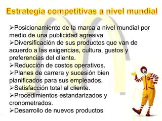 Posicionamiento de la marca a nivel mundial por
medio de una publicidad agresiva
Diversificación de sus productos que van de
acuerdo a las exigencias, cultura, gustos y
preferencias del cliente.
Reducción de costos operativos.
Planes de carrera y sucesión bien
planificados para sus empleados.
Satisfacción total al cliente.
Procedimientos estandarizados y
cronometrados.
Desarrollo de nuevos productos
 