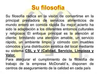 Su filosofía radica en la visión de convertirse en la
principal prestadora de servicios alimenticios de
mundo entero en comida rápida Su mejor acierto ha
sido la adaptación a los diferentes entornos culturales
y religiosos El enfoque principal es la atención al
cliente; brindando una atención amable, un servicio
rápido, un ambiente limpio y cómodo con muebles
cómodos y una distribución estética del local mediante
su sistema CSL y V (Calidad, Servicio, Limpieza y
Valor.
Para asegurar el cumplimiento de la filosofía de
trabajo de la empresa McDonald`s, disponen de
centros de aseguramiento de la calidad en cada país
 