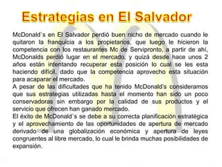 McDonald`s en El Salvador perdió buen nicho de mercado cuando le
quitaron la franquicia a los propietarios, que luego le hicieron la
competencia con los restaurantes Mc de Servipronto, a partir de ahí,
McDonalds perdió lugar en el mercado, y quizá desde hace unos 2
años están intentando recuperar esta posición lo cual se les esta
haciendo difícil, dado que la competencia aprovecho esta situación
para acaparar el mercado.
A pesar de las dificultades que ha tenido McDonald’s consideramos
que sus estrategias utilizadas hasta el momento han sido un poco
conservadoras sin embargo por la calidad de sus productos y el
servicio que ofrecen han ganado mercado.
El éxito de McDonald`s se debe a su correcta planificación estratégica
y el aprovechamiento de las oportunidades de apertura de mercado
derivado de una globalización económica y apertura de leyes
congruentes al libre mercado, lo cual le brinda muchas posibilidades de
expansión.
 