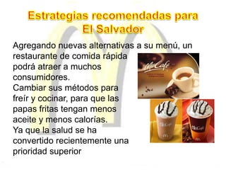 Agregando nuevas alternativas a su menú, un
restaurante de comida rápida
podrá atraer a muchos
consumidores.
Cambiar sus métodos para
freír y cocinar, para que las
papas fritas tengan menos
aceite y menos calorías.
Ya que la salud se ha
convertido recientemente una
prioridad superior
 