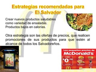 Crear nuevos productos saludables
como variedad de ensaladas.
Productos bajos en calorías.
Otra estrategia son las ofertas de precios, que realicen
promociones de sus productos para que estén al
alcance de todos los Salvadoreños.
 