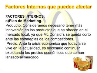 FACTORES INTERNOS:
a)Plan de Marketing.
Producto. Consideramos necesario tener más
innovación en los productos que se ofrecen en el
mercado local, ya que Mc Donald`s se queda corto
ante las estrategias de los competidores.
Precio. Ante la crisis económica que todavía se
vive en la actualidad, es necesario continuar
explotando los precios económicos que se han
lanzado al mercado
 