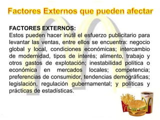 FACTORES EXTERNOS:
Estos pueden hacer inútil el esfuerzo publicitario para
levantar las ventas, entre ellos se encuentra: negocio
global y local, condiciones económicas; intercambio
de modernidad, tipos de interés; alimento, trabajo y
otros gastos de explotación; inestabilidad política o
económica en mercados locales; competencia;
preferencias de consumidor, tendencias demográficas;
legislación, regulación gubernamental; y políticas y
prácticas de estadísticas.
 