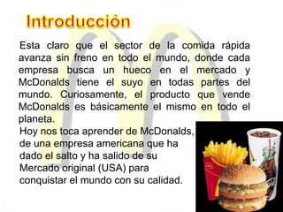 Esta claro que el sector de la comida rápida
avanza sin freno en todo el mundo, donde cada
empresa busca un hueco en el mercado y
McDonalds tiene el suyo en todas partes del
mundo. Curiosamente, el producto que vende
McDonalds es básicamente el mismo en todo el
planeta.
Hoy nos toca aprender de McDonalds,
de una empresa americana que ha
dado el salto y ha salido de su
Mercado original (USA) para
conquistar el mundo con su calidad.
 
