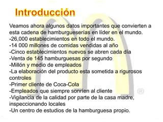 Veamos ahora algunos datos importantes que convierten a
esta cadena de hamburgueserías en líder en el mundo.
-26,000 establecimientos en todo el mundo.
-14 000 millones de comidas vendidas al año
-Cinco establecimientos nuevos se abren cada día
-Venta de 145 hamburguesas por segundo
-Millón y medio de empleados
-La elaboración del producto esta sometida a rigurosos
controles
-Primer cliente de Coca-Cola
-Empleados que siempre sonríen al cliente
-Vigilancia de la calidad por parte de la casa madre,
inspeccionando locales
-Un centro de estudios de la hamburguesa propio.
 