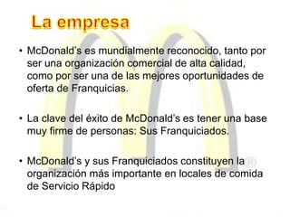 • McDonald’s es mundialmente reconocido, tanto por
ser una organización comercial de alta calidad,
como por ser una de las mejores oportunidades de
oferta de Franquicias.
• La clave del éxito de McDonald’s es tener una base
muy firme de personas: Sus Franquiciados.
• McDonald’s y sus Franquiciados constituyen la
organización más importante en locales de comida
de Servicio Rápido
 