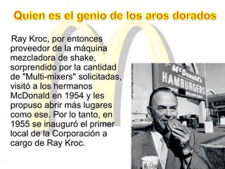 Ray Kroc, por entonces
proveedor de la máquina
mezcladora de shake,
sorprendido por la cantidad
de "Multi-mixers" solicitadas,
visitó a los hermanos
McDonald en 1954 y les
propuso abrir más lugares
como ese. Por lo tanto, en
1955 se inauguró el primer
local de la Corporación a
cargo de Ray Kroc.
 