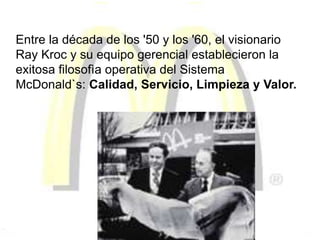 Entre la década de los '50 y los '60, el visionario
Ray Kroc y su equipo gerencial establecieron la
exitosa filosofìa operativa del Sistema
McDonald`s: Calidad, Servicio, Limpieza y Valor.
 