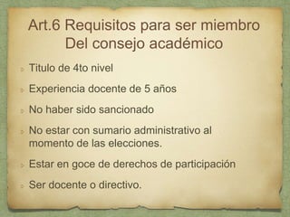 Art.6 Requisitos para ser miembro
Del consejo académico
Titulo de 4to nivel
Experiencia docente de 5 años
No haber sido sancionado
No estar con sumario administrativo al
momento de las elecciones.
Estar en goce de derechos de participación
Ser docente o directivo.
 