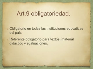 Art.9 obligatoriedad.
Obligatorio en todas las instituciones educativas
del país.
Referente obligatorio para textos, material
didáctico y evaluaciones.
 