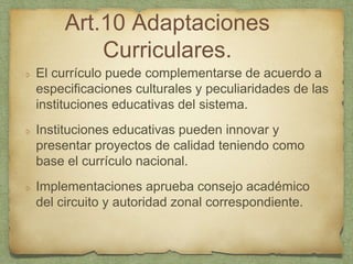 Art.10 Adaptaciones
Curriculares.
El currículo puede complementarse de acuerdo a
especificaciones culturales y peculiaridades de las
instituciones educativas del sistema.
Instituciones educativas pueden innovar y
presentar proyectos de calidad teniendo como
base el currículo nacional.
Implementaciones aprueba consejo académico
del circuito y autoridad zonal correspondiente.
 