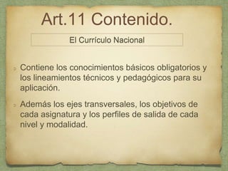 Art.11 Contenido.
Contiene los conocimientos básicos obligatorios y
los lineamientos técnicos y pedagógicos para su
aplicación.
Además los ejes transversales, los objetivos de
cada asignatura y los perfiles de salida de cada
nivel y modalidad.
El Currículo Nacional
 