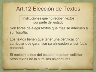 Art.12 Elección de Textos
Son libres de elegir textos que mas se adecuen a
su filosofía.
Los textos tienen que tener una certificación
curricular que garantice su alineación al currículo
nacional.
Si reciben textos del estado no deben solicitar
otros textos de la sumisas asignaturas.
Instituciones que no reciben textos
por parte del estado
 