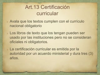 Art.13 Certificación
curricular
Avala que los textos cumplen con el currículo
nacional obligatorio
Los libros de texto que los tengan pueden ser
usado por las instituciones pero no se consideran
oficiales ni obligatorios.
La certificación curricular es emitida por la
autoridad por un acuerdo ministerial y dura tres (3)
años.
 