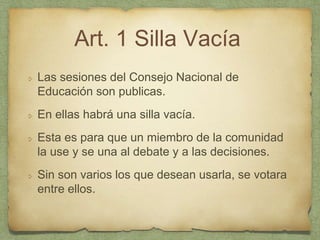 Art. 1 Silla Vacía
Las sesiones del Consejo Nacional de
Educación son publicas.
En ellas habrá una silla vacía.
Esta es para que un miembro de la comunidad
la use y se una al debate y a las decisiones.
Sin son varios los que desean usarla, se votara
entre ellos.
 