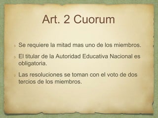 Art. 2 Cuorum
Se requiere la mitad mas uno de los miembros.
El titular de la Autoridad Educativa Nacional es
obligatoria.
Las resoluciones se toman con el voto de dos
tercios de los miembros.
 