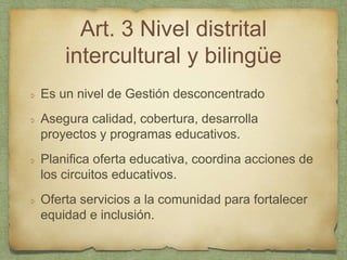 Art. 3 Nivel distrital
intercultural y bilingüe
Es un nivel de Gestión desconcentrado
Asegura calidad, cobertura, desarrolla
proyectos y programas educativos.
Planifica oferta educativa, coordina acciones de
los circuitos educativos.
Oferta servicios a la comunidad para fortalecer
equidad e inclusión.
 