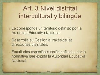 Art. 3 Nivel distrital
intercultural y bilingüe
Le corresponde un territorio definido por la
Autoridad Educativa Nacional
Desarrolla su Gestion a través de las
direcciones distritales.
Facultades especificas serán definidas por la
normativa que expida la Autoridad Educativa
Nacional.
 