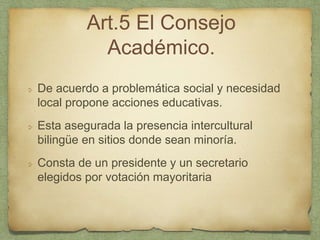 Art.5 El Consejo
Académico.
De acuerdo a problemática social y necesidad
local propone acciones educativas.
Esta asegurada la presencia intercultural
bilingüe en sitios donde sean minoría.
Consta de un presidente y un secretario
elegidos por votación mayoritaria
 