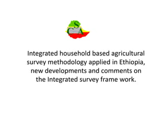 Integrated household based agricultural
survey methodology applied in Ethiopia,
new developments and comments on
the Integrated survey frame work.
 