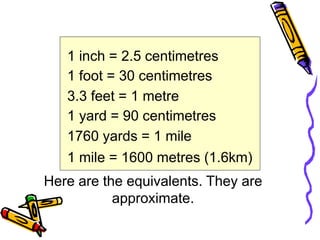 1 inch = 2.5 centimetres
1 foot = 30 centimetres
3.3 feet = 1 metre
1 yard = 90 centimetres
1760 yards = 1 mile
1 mile = 1600 metres (1.6km)
Here are the equivalents. They are
approximate.
 