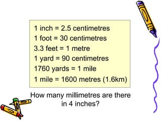 1 inch = 2.5 centimetres
1 foot = 30 centimetres
3.3 feet = 1 metre
1 yard = 90 centimetres
1760 yards = 1 mile
1 mile = 1600 metres (1.6km)
How many millimetres are there
in 4 inches?
 