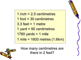 1 inch = 2.5 centimetres
1 foot = 30 centimetres
3.3 feet = 1 metre
1 yard = 90 centimetres
1760 yards = 1 mile
1 mile = 1600 metres (1.6km)
How many centimetres are
there in 2 feet?
 