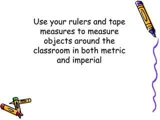 Use your rulers and tape
measures to measure
objects around the
classroom in both metric
and imperial
 