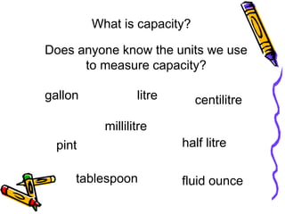 litre centilitre
tablespoon
millilitre
pint
fluid ounce
half litre
gallon
What is capacity?
Does anyone know the units we use
to measure capacity?
 