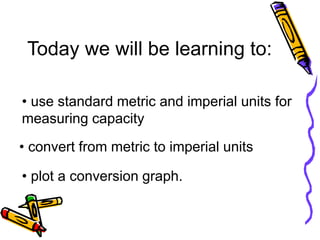 Today we will be learning to:
• use standard metric and imperial units for
measuring capacity
• convert from metric to imperial units
• plot a conversion graph.
 