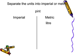 pint
litre
Separate the units into imperial or metric.
Imperial Metric
 
