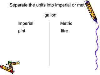 gallon
litre
Separate the units into imperial or metric.
Imperial
pint
Metric
 