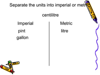centilitre
litre
Separate the units into imperial or metric.
Imperial
pint
gallon
Metric
 