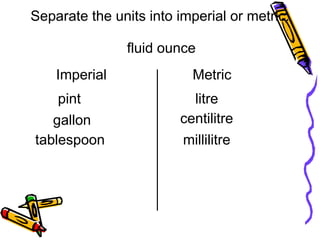 fluid ounce
litre
centilitre
millilitre
tablespoon
Separate the units into imperial or metric.
Imperial
pint
gallon
Metric
 