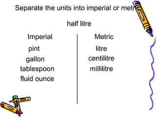 half litre
litre
centilitre
millilitre
tablespoon
fluid ounce
Separate the units into imperial or metric.
Imperial
pint
gallon
Metric
 