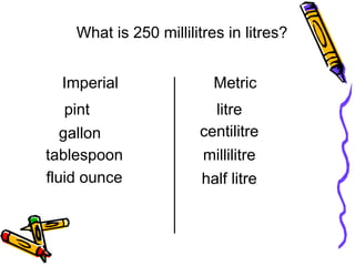 litre
pint
centilitre
millilitre
tablespoon
fluid ounce half litre
What is 250 millilitres in litres?
Imperial
gallon
Metric
 