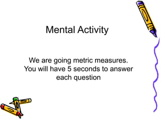 Mental Activity
We are going metric measures.
You will have 5 seconds to answer
each question
 