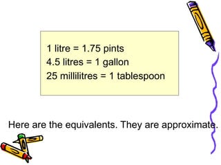 1 litre = 1.75 pints
4.5 litres = 1 gallon
25 millilitres = 1 tablespoon
Here are the equivalents. They are approximate.
 