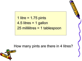 1 litre = 1.75 pints
4.5 litres = 1 gallon
25 millilitres = 1 tablespoon
How many pints are there in 4 litres?
 