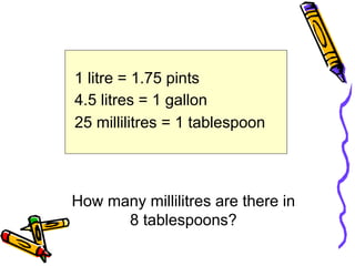 1 litre = 1.75 pints
4.5 litres = 1 gallon
25 millilitres = 1 tablespoon
How many millilitres are there in
8 tablespoons?
 